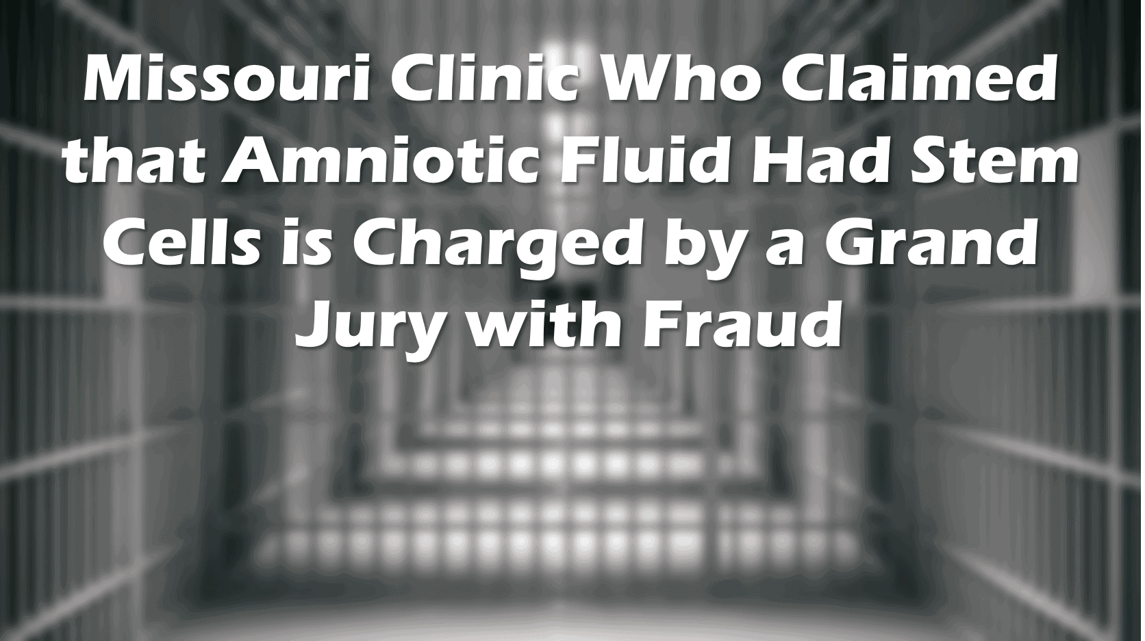 Soft focus image of a empty hall of jail cells with the text: Missouri Clinic Who Claimed That Amniotic Fluid Had Stem Cells Is Charged by a Grand Jury With Fraud